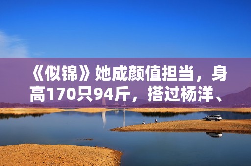 《似锦》她成颜值担当，身高170只94斤，搭过杨洋、肖战可惜不火