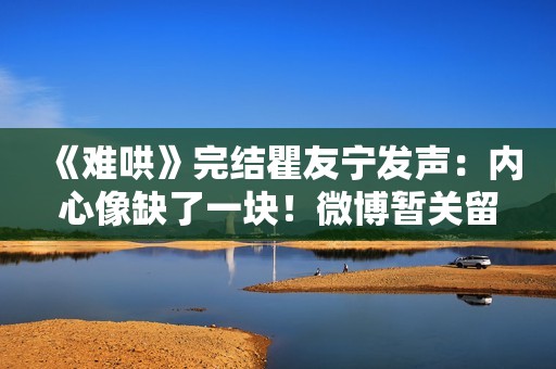 《难哄》完结瞿友宁发声：内心像缺了一块！微博暂关留言敲碗1事