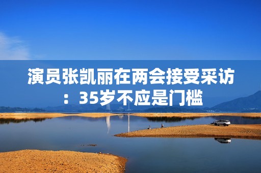 演员张凯丽在两会接受采访：35岁不应是门槛