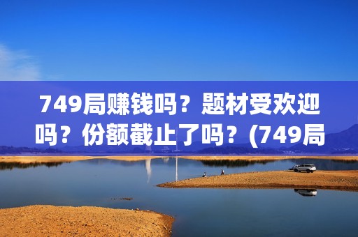 749局赚钱吗？题材受欢迎吗？份额截止了吗？(749局是啥)
