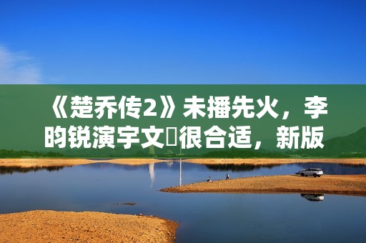 《楚乔传2》未播先火，李昀锐演宇文玥很合适，新版燕洵更是惊喜