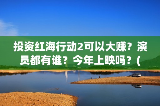 投资红海行动2可以大赚？演员都有谁？今年上映吗？(红海行动投资人名单)
