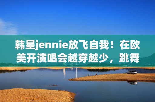 韩星jennie放飞自我！在欧美开演唱会越穿越少，跳舞姿势很尴尬