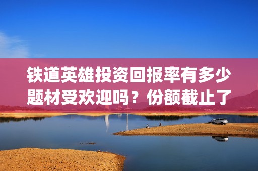 铁道英雄投资回报率有多少题材受欢迎吗？份额截止了吗？(铁道英雄成本)