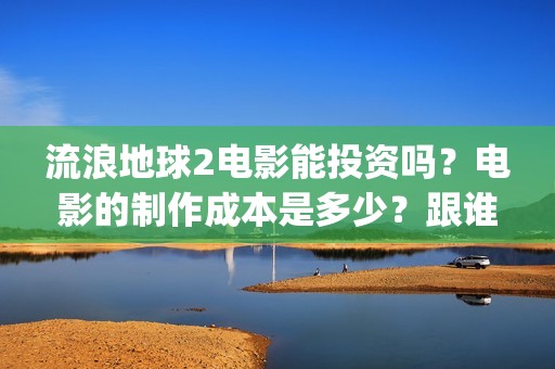 流浪地球2电影能投资吗？电影的制作成本是多少？跟谁投？(流浪地球2电影时长)