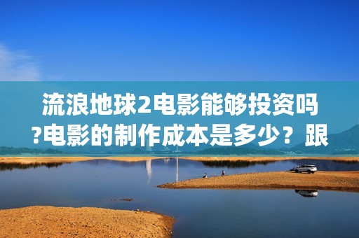 流浪地球2电影能够投资吗?电影的制作成本是多少？跟谁投？(流浪地球2电影下载)
