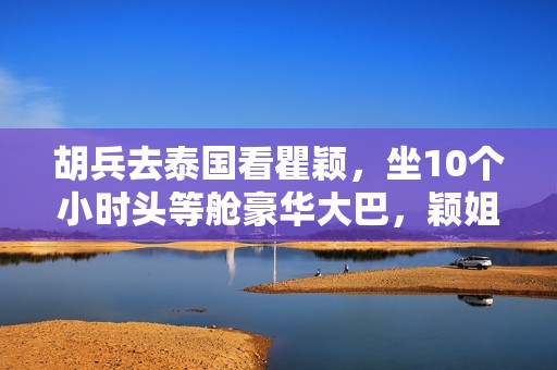 胡兵去泰国看瞿颖，坐10个小时头等舱豪华大巴，颖姐清迈豪宅曝光