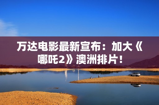 万达电影最新宣布：加大《哪吒2》澳洲排片！