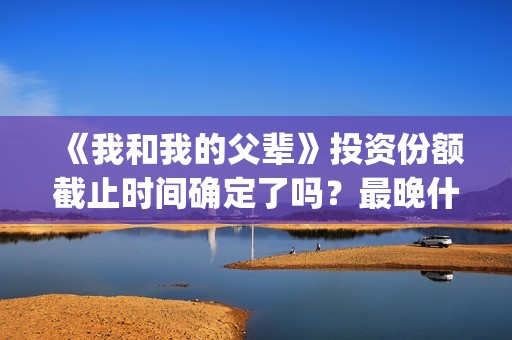 《我和我的父辈》投资份额截止时间确定了吗？最晚什么时候？(我和我的父辈剧情介绍)