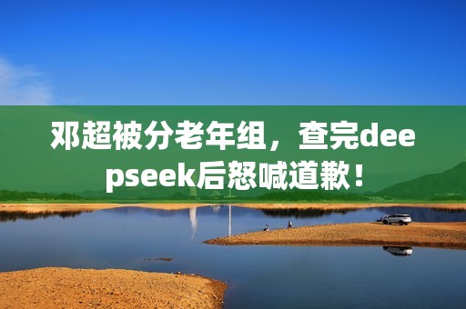 邓超被分老年组，查完deepseek后怒喊道歉！