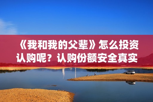 《我和我的父辈》怎么投资认购呢？认购份额安全真实有效吗？(《我和我的父辈》电影免费观看)