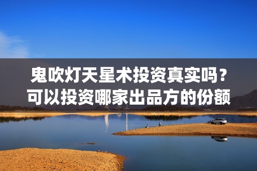 鬼吹灯天星术投资真实吗？可以投资哪家出品方的份额(鬼吹灯之天星术投资方)