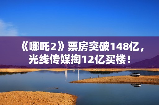 《哪吒2》票房突破148亿，光线传媒掏12亿买楼！