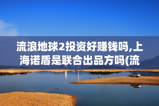 流浪地球2投资好赚钱吗,上海诺盾是联合出品方吗(流浪地球2投资方)