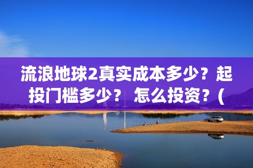 流浪地球2真实成本多少？起投门槛多少？ 怎么投资？(流浪地球真实评价)