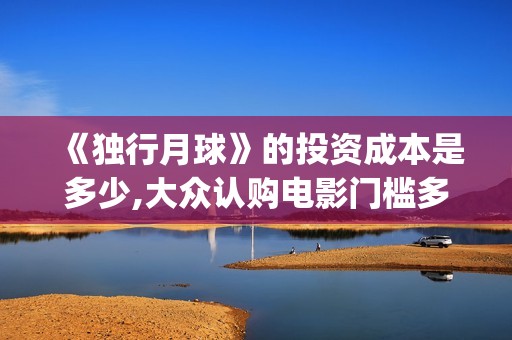 《独行月球》的投资成本是多少,大众认购电影门槛多少？(独行月球的袋鼠扮演者)