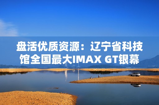 盘活优质资源：辽宁省科技馆全国最大IMAX GT银幕明起放映哪吒2