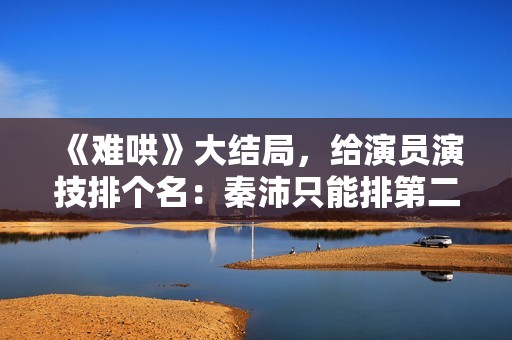 《难哄》大结局，给演员演技排个名：秦沛只能排第二第一演技太好