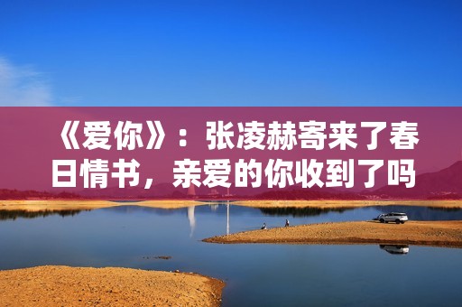 《爱你》：张凌赫寄来了春日情书，亲爱的你收到了吗？