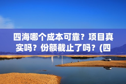 四海哪个成本可靠？项目真实吗？份额截止了吗？(四海指的)