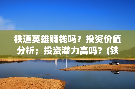 铁道英雄赚钱吗？投资价值分析；投资潜力高吗？(铁道英雄成本多少)