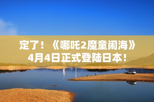 定了！《哪吒2魔童闹海》4月4日正式登陆日本！