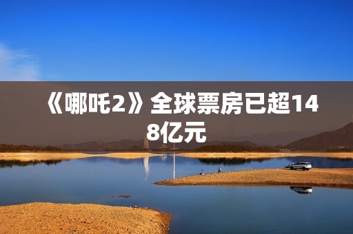 《哪吒2》全球票房已超148亿元