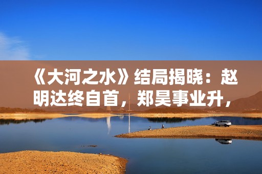 《大河之水》结局揭晓：赵明达终自首，郑昊事业升，梁锦秋结婚