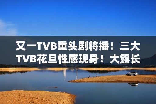 又一TVB重头剧将播！三大TVB花旦性感现身！大露长腿摆诱人姿势