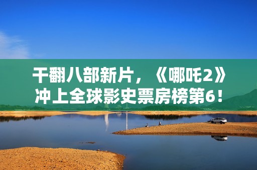 干翻八部新片，《哪吒2》冲上全球影史票房榜第6！