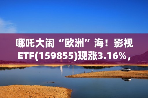 哪吒大闹“欧洲”海！影视ETF(159855)现涨3.16%，过去一个月日均成交额3060万元