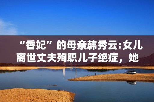 “香妃”的母亲韩秀云:女儿离世丈夫殉职儿子绝症，她的人生太苦