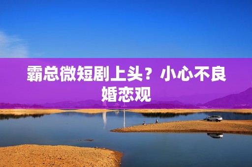 霸总微短剧上头？小心不良婚恋观