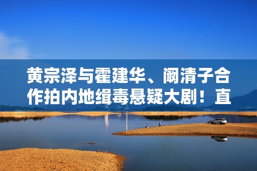 黄宗泽与霍建华、阚清子合作拍内地缉毒悬疑大剧！直呼有些紧张！