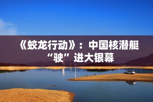 《蛟龙行动》：中国核潜艇“驶”进大银幕