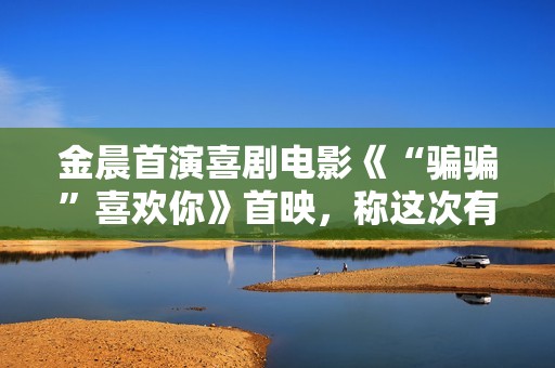 金晨首演喜剧电影《“骗骗”喜欢你》首映，称这次有突破