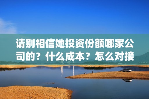 请别相信她投资份额哪家公司的？什么成本？怎么对接？(请别相信她投资6万亏多少)
