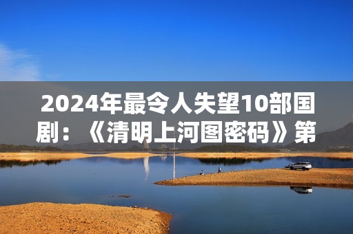 2024年最令人失望10部国剧：《清明上河图密码》第8，第1名没争议