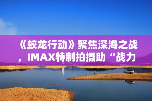 《蛟龙行动》聚焦深海之战，IMAX特制拍摄助“战力”升级