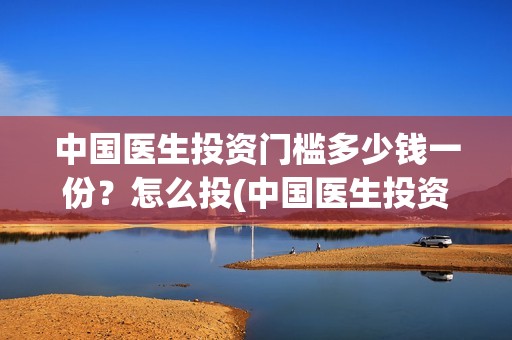 中国医生投资门槛多少钱一份？怎么投(中国医生投资了多少钱)