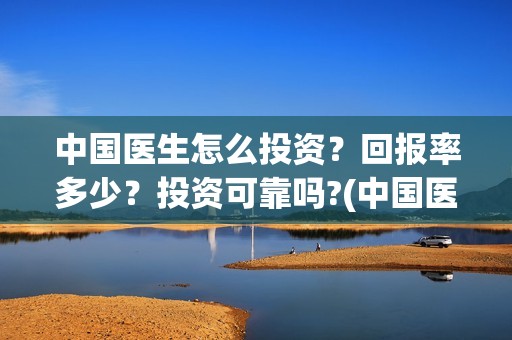 中国医生怎么投资？回报率多少？投资可靠吗?(中国医生怎样)