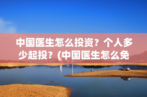 中国医生怎么投资？个人多少起投？(中国医生怎么免费)