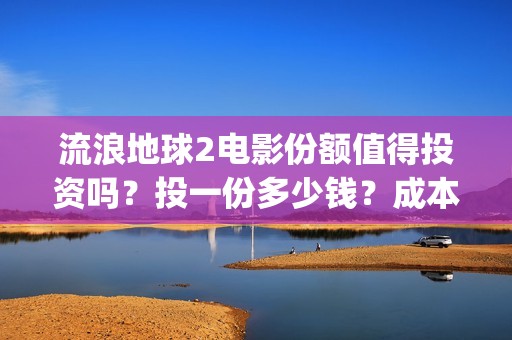 流浪地球2电影份额值得投资吗？投一份多少钱？成本多少？(流浪地球2电影在线观看免费播放)