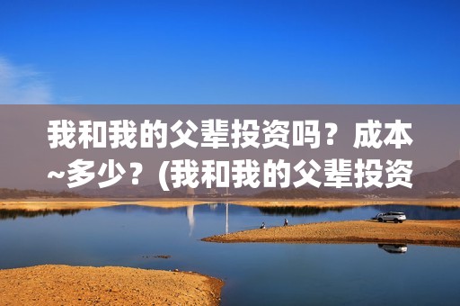我和我的父辈投资吗？成本~多少？(我和我的父辈投资方)