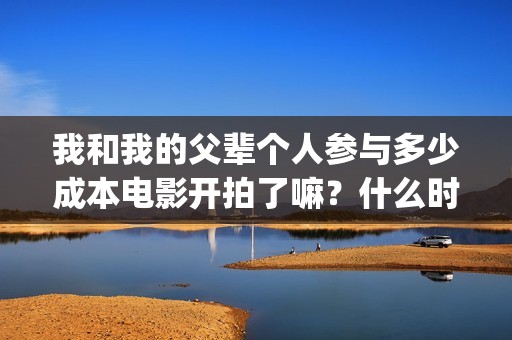 我和我的父辈个人参与多少成本电影开拍了嘛？什么时候上映？(我和我的父辈详解)