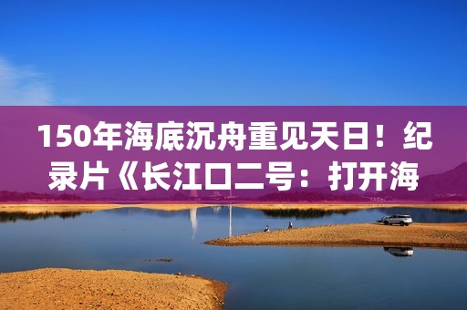 150年海底沉舟重见天日！纪录片《长江口二号：打开海底时光机》今晚CCTV-9开播(令人惊叹的海底沉船)