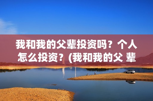 我和我的父辈投资吗?个人怎么投资?(我和我的父 辈) 我和我的父辈投资吗?个人怎么投资?(我和我的父 辈)