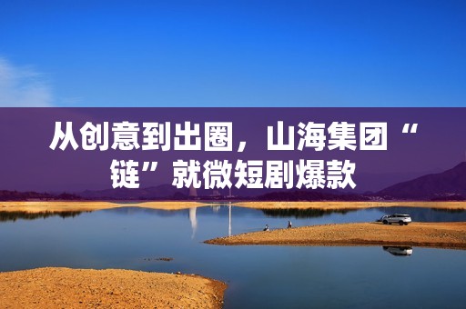 从创意到出圈，山海集团“链”就微短剧爆款