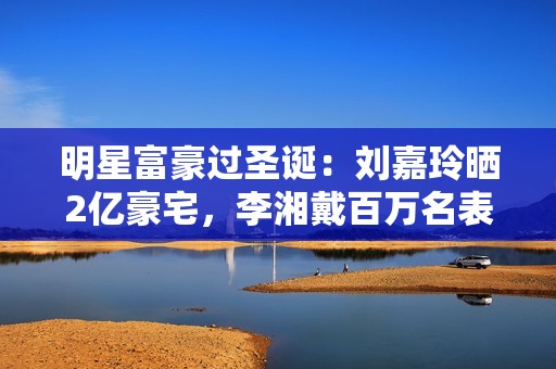 明星富豪过圣诞：刘嘉玲晒2亿豪宅，李湘戴百万名表，大S罕露面