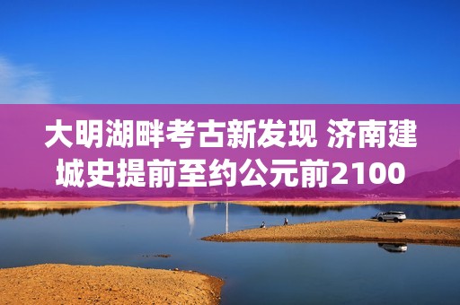 大明湖畔考古新发现 济南建城史提前至约公元前2100年(大明湖畔考古新发现)